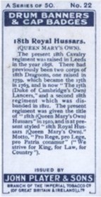 The 18th cavalry Regiment was raised in Leeds in the Year 1898. There had previously been two Corps of 18th Dragoons, one raised in 1759  which became the 17th in 1763 and is now the 17th (Duke of Cambridge's Own) Lancer's.  The second Regiment of 18th was disbanded. The present Regiment was given the title of 18th (Queen Mary's Own) Hussar's in 1910 and is at present styled 18th (Queen Mary's Own) Hussar's. There motto: "Fro Rege, pro Lege, Pro Fatria cocaesor" ("We strive for King, for Law, For Country").  